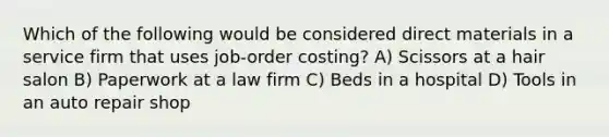 Which of the following would be considered direct materials in a service firm that uses job-order costing? A) Scissors at a hair salon B) Paperwork at a law firm C) Beds in a hospital D) Tools in an auto repair shop