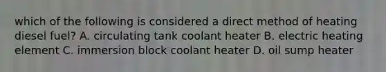 which of the following is considered a direct method of heating diesel fuel? A. circulating tank coolant heater B. electric heating element C. immersion block coolant heater D. oil sump heater