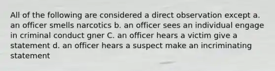 All of the following are considered a direct observation except a. an officer smells narcotics b. an officer sees an individual engage in criminal conduct gner C. an officer hears a victim give a statement d. an officer hears a suspect make an incriminating statement