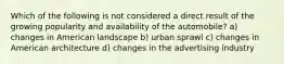 Which of the following is not considered a direct result of the growing popularity and availability of the automobile? a) changes in American landscape b) urban sprawl c) changes in American architecture d) changes in the advertising industry