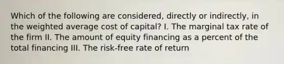 Which of the following are considered, directly or indirectly, in the weighted average cost of capital? I. The marginal tax rate of the firm II. The amount of equity financing as a percent of the total financing III. The risk-free rate of return