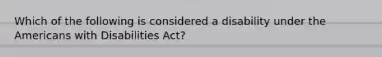 Which of the following is considered a disability under the Americans with Disabilities Act?