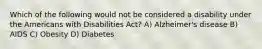 Which of the following would not be considered a disability under the Americans with Disabilities Act? A) Alzheimer's disease B) AIDS C) Obesity D) Diabetes