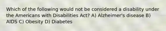 Which of the following would not be considered a disability under the Americans with Disabilities Act? A) Alzheimer's disease B) AIDS C) Obesity D) Diabetes