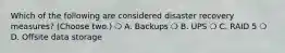 Which of the following are considered disaster recovery measures? (Choose two.) ❍ A. Backups ❍ B. UPS ❍ C. RAID 5 ❍ D. Offsite data storage