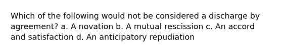 Which of the following would not be considered a discharge by agreement? a. A novation b. A mutual rescission c. An accord and satisfaction d. An anticipatory repudiation