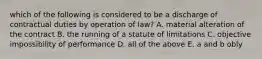 which of the following is considered to be a discharge of contractual duties by operation of law? A. material alteration of the contract B. the running of a statute of limitations C. objective impossibility of performance D. all of the above E. a and b obly