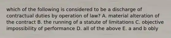 which of the following is considered to be a discharge of contractual duties by operation of law? A. material alteration of the contract B. the running of a statute of limitations C. objective impossibility of performance D. all of the above E. a and b obly