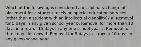 Which of the following is considered a disciplinary change of placement for a student receiving special education services (other than a student with an intellectual disability)? a. Removal for 5 days in any given school year b. Removal for more than 10 days in a row or 15 days in any one school year c. Removal for three days in a row d. Removal for 5 days in a row or 10 days in any given school year