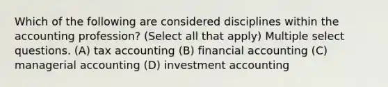 Which of the following are considered disciplines within the accounting profession? (Select all that apply) Multiple select questions. (A) tax accounting (B) financial accounting (C) managerial accounting (D) investment accounting