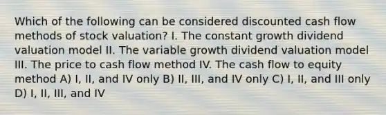 Which of the following can be considered discounted cash flow methods of stock valuation? I. The constant growth dividend valuation model II. The variable growth dividend valuation model III. The price to cash flow method IV. The cash flow to equity method A) I, II, and IV only B) II, III, and IV only C) I, II, and III only D) I, II, III, and IV