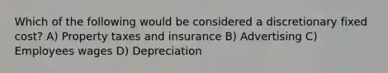 Which of the following would be considered a discretionary fixed cost? A) Property taxes and insurance B) Advertising C) Employees wages D) Depreciation