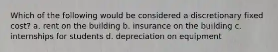 Which of the following would be considered a discretionary fixed cost? a. rent on the building b. insurance on the building c. internships for students d. depreciation on equipment