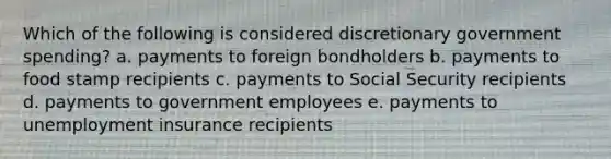 Which of the following is considered discretionary government spending? a. payments to foreign bondholders b. payments to food stamp recipients c. payments to Social Security recipients d. payments to government employees e. payments to unemployment insurance recipients