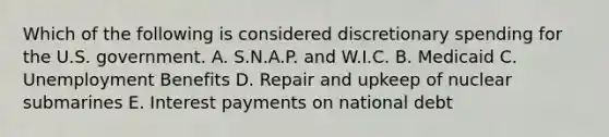 Which of the following is considered discretionary spending for the U.S. government. A. S.N.A.P. and W.I.C. B. Medicaid C. Unemployment Benefits D. Repair and upkeep of nuclear submarines E. Interest payments on national debt