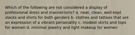 Which of the following are not considered a display of professional dress and mannerisms? a. neat, clean, well-kept slacks and shirts for both genders b. clothes and tattoos that are an expression of a vibrant personality c. modest skirts and tops for women d. minimal jewelry and light makeup for women