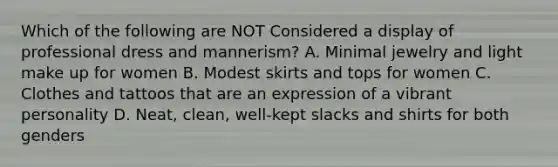 Which of the following are NOT Considered a display of professional dress and mannerism? A. Minimal jewelry and light make up for women B. Modest skirts and tops for women C. Clothes and tattoos that are an expression of a vibrant personality D. Neat, clean, well-kept slacks and shirts for both genders