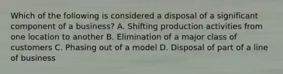 Which of the following is considered a disposal of a significant component of a business? A. Shifting production activities from one location to another B. Elimination of a major class of customers C. Phasing out of a model D. Disposal of part of a line of business