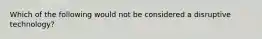 Which of the following would not be considered a disruptive technology?