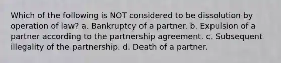 Which of the following is NOT considered to be dissolution by operation of law? a. Bankruptcy of a partner. b. Expulsion of a partner according to the partnership agreement. c. Subsequent illegality of the partnership. d. Death of a partner.