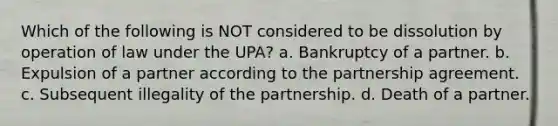 Which of the following is NOT considered to be dissolution by operation of law under the UPA? a. Bankruptcy of a partner. b. Expulsion of a partner according to the partnership agreement. c. Subsequent illegality of the partnership. d. Death of a partner.