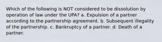 Which of the following is NOT considered to be dissolution by operation of law under the UPA? a. Expulsion of a partner according to the partnership agreement. b. Subsequent illegality of the partnership. c. Bankruptcy of a partner. d. Death of a partner.