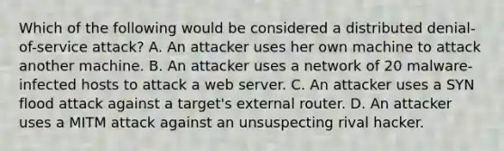 Which of the following would be considered a distributed denial-of-service attack? A. An attacker uses her own machine to attack another machine. B. An attacker uses a network of 20 malware-infected hosts to attack a web server. C. An attacker uses a SYN flood attack against a target's external router. D. An attacker uses a MITM attack against an unsuspecting rival hacker.