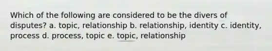 Which of the following are considered to be the divers of disputes? a. topic, relationship b. relationship, identity c. identity, process d. process, topic e. topic, relationship