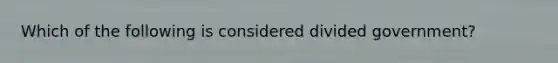 Which of the following is considered divided government?