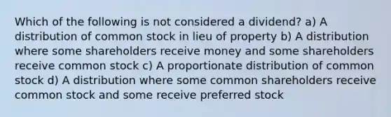 Which of the following is not considered a dividend? a) A distribution of common stock in lieu of property b) A distribution where some shareholders receive money and some shareholders receive common stock c) A proportionate distribution of common stock d) A distribution where some common shareholders receive common stock and some receive preferred stock