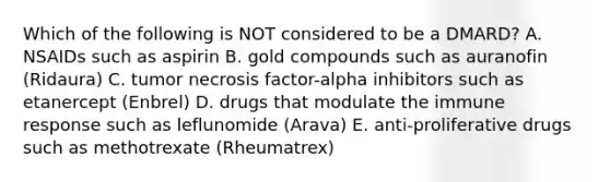 Which of the following is NOT considered to be a DMARD? A. NSAIDs such as aspirin B. gold compounds such as auranofin (Ridaura) C. tumor necrosis factor-alpha inhibitors such as etanercept (Enbrel) D. drugs that modulate the immune response such as leflunomide (Arava) E. anti-proliferative drugs such as methotrexate (Rheumatrex)