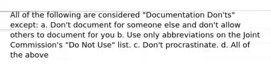 All of the following are considered "Documentation Don'ts" except: a. Don't document for someone else and don't allow others to document for you b. Use only abbreviations on the Joint Commission's "Do Not Use" list. c. Don't procrastinate. d. All of the above