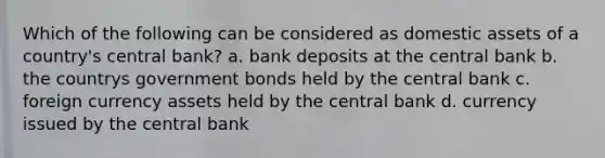 Which of the following can be considered as domestic assets of a country's central bank? a. bank deposits at the central bank b. the countrys government bonds held by the central bank c. foreign currency assets held by the central bank d. currency issued by the central bank