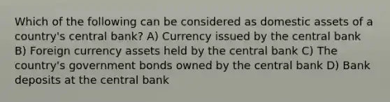 Which of the following can be considered as domestic assets of a country's central bank? A) Currency issued by the central bank B) Foreign currency assets held by the central bank C) The country's government bonds owned by the central bank D) Bank deposits at the central bank