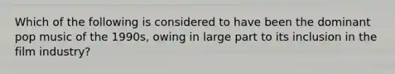Which of the following is considered to have been the dominant pop music of the 1990s, owing in large part to its inclusion in the film industry?