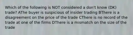 Which of the following is NOT considered a don't know (DK) trade? AThe buyer is suspicious of insider trading BThere is a disagreement on the price of the trade CThere is no record of the trade at one of the firms DThere is a mismatch on the size of the trade