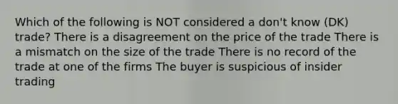 Which of the following is NOT considered a don't know (DK) trade? There is a disagreement on the price of the trade There is a mismatch on the size of the trade There is no record of the trade at one of the firms The buyer is suspicious of insider trading