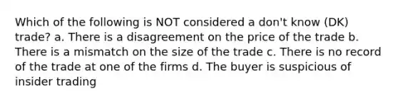 Which of the following is NOT considered a don't know (DK) trade? a. There is a disagreement on the price of the trade b. There is a mismatch on the size of the trade c. There is no record of the trade at one of the firms d. The buyer is suspicious of insider trading