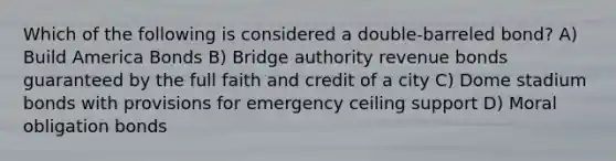 Which of the following is considered a double-barreled bond? A) Build America Bonds B) Bridge authority revenue bonds guaranteed by the full faith and credit of a city C) Dome stadium bonds with provisions for emergency ceiling support D) Moral obligation bonds