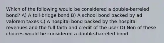 Which of the following would be considered a double-barreled bond? A) A toll-bridge bond B) A school bond backed by ad valorem taxes C) A hospital bond backed by the hospital revenues and the full faith and credit of the user D) Non of these choices would be considered a double-barreled bond