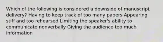 Which of the following is considered a downside of manuscript delivery? Having to keep track of too many papers Appearing stiff and too rehearsed Limiting the speaker's ability to communicate nonverbally Giving the audience too much information