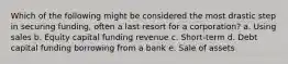 Which of the following might be considered the most drastic step in securing funding, often a last resort for a corporation? a. Using sales b. Equity capital funding revenue c. Short-term d. Debt capital funding borrowing from a bank e. Sale of assets