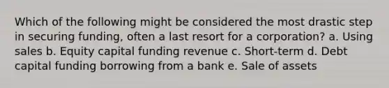 Which of the following might be considered the most drastic step in securing funding, often a last resort for a corporation? a. Using sales b. Equity capital funding revenue c. Short-term d. Debt capital funding borrowing from a bank e. Sale of assets