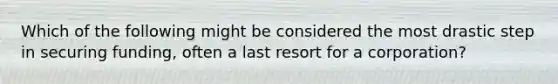 Which of the following might be considered the most drastic step in securing funding, often a last resort for a corporation?