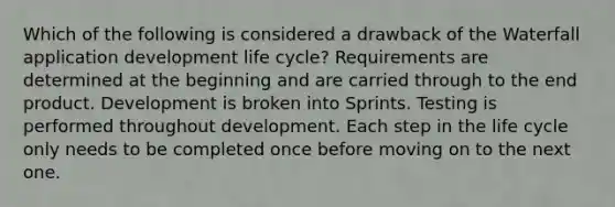 Which of the following is considered a drawback of the Waterfall application development life cycle? Requirements are determined at the beginning and are carried through to the end product. Development is broken into Sprints. Testing is performed throughout development. Each step in the life cycle only needs to be completed once before moving on to the next one.