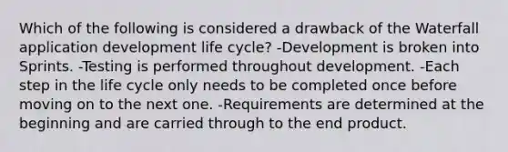 Which of the following is considered a drawback of the Waterfall application development life cycle? -Development is broken into Sprints. -Testing is performed throughout development. -Each step in the life cycle only needs to be completed once before moving on to the next one. -Requirements are determined at the beginning and are carried through to the end product.