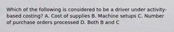 Which of the following is considered to be a driver under activity-based costing? A. Cost of supplies B. Machine setups C. Number of purchase orders processed D. Both B and C