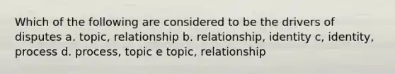 Which of the following are considered to be the drivers of disputes a. topic, relationship b. relationship, identity c, identity, process d. process, topic e topic, relationship