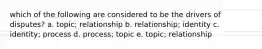 which of the following are considered to be the drivers of disputes? a. topic; relationship b. relationship; identity c. identity; process d. process; topic e. topic; relationship