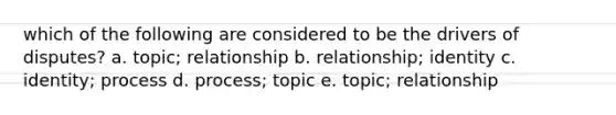 which of the following are considered to be the drivers of disputes? a. topic; relationship b. relationship; identity c. identity; process d. process; topic e. topic; relationship